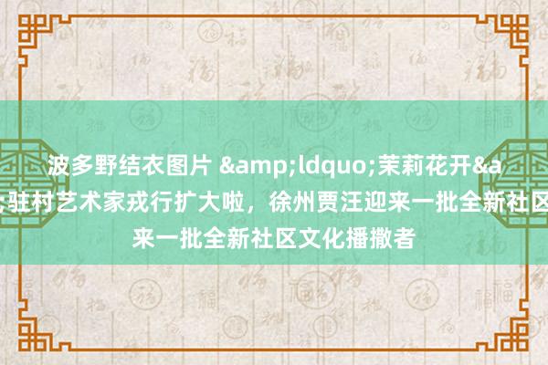 波多野结衣图片 &ldquo;茉莉花开&rdquo;驻村艺术家戎行扩大啦，徐州贾汪迎来一批全新社区文化播撒者