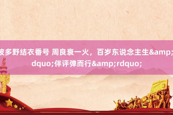 波多野结衣番号 周良衰一火，百岁东说念主生&ldquo;伴评弹而行&rdquo;