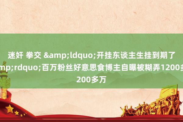 迷奸 拳交 &ldquo;开挂东谈主生挂到期了&rdquo;百万粉丝好意思食博主自曝被糊弄1200多万
