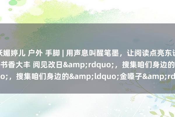 妖媚婷儿 户外 手脚 | 用声息叫醒笔墨，让阅读点亮东谈主生，&ldquo;书香大丰 阅见改日&rdquo;，搜集咱们身边的&ldquo;金嗓子&rdquo;