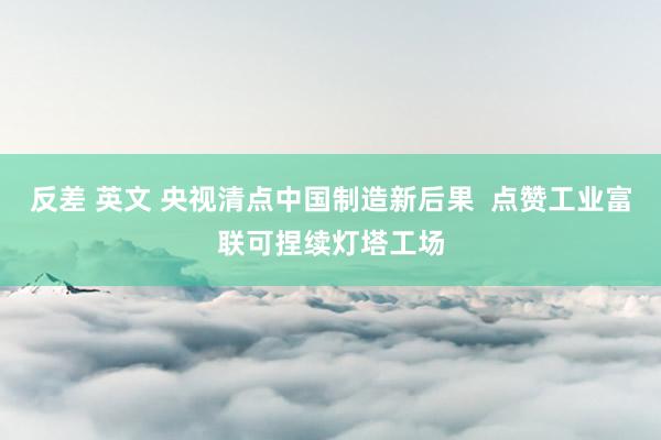 反差 英文 央视清点中国制造新后果  点赞工业富联可捏续灯塔工场