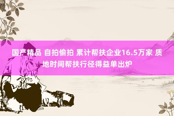 国产精品 自拍偷拍 累计帮扶企业16.5万家 质地时间帮扶行径得益单出炉