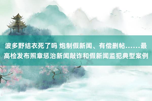 波多野结衣死了吗 炮制假新闻、有偿删帖……最高检发布照章惩治新闻敲诈和假新闻监犯典型案例