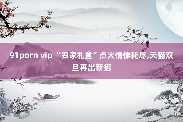 91porn vip “独家礼盒”点火情愫耗尽，天猫双旦再出新招