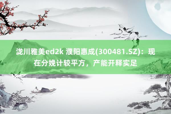 泷川雅美ed2k 濮阳惠成(300481.SZ)：现在分娩计较平方，产能开释实足