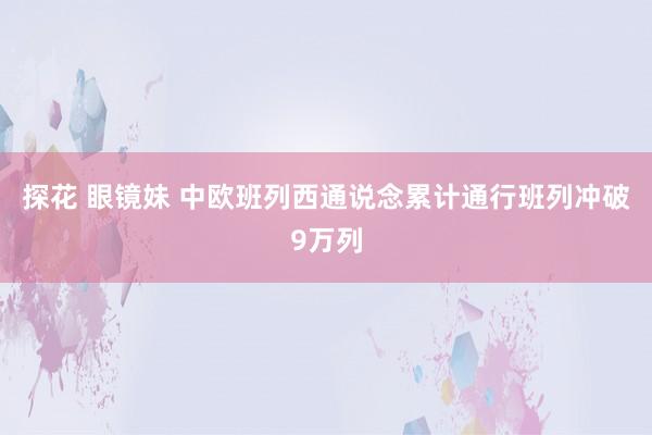 探花 眼镜妹 中欧班列西通说念累计通行班列冲破9万列