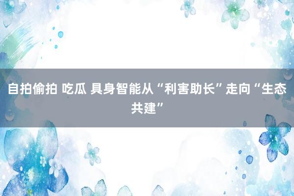 自拍偷拍 吃瓜 具身智能从“利害助长”走向“生态共建”