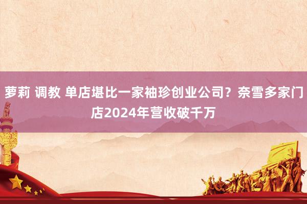 萝莉 调教 单店堪比一家袖珍创业公司？奈雪多家门店2024年营收破千万