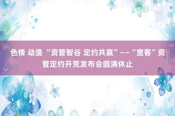 色情 动漫 “资管智谷 定约共赢”——“宽客”资管定约开荒发布会圆满休止