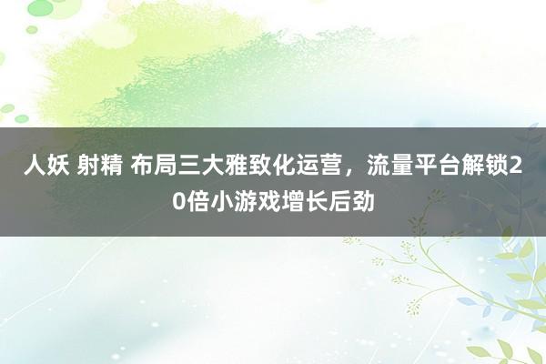 人妖 射精 布局三大雅致化运营，流量平台解锁20倍小游戏增长后劲