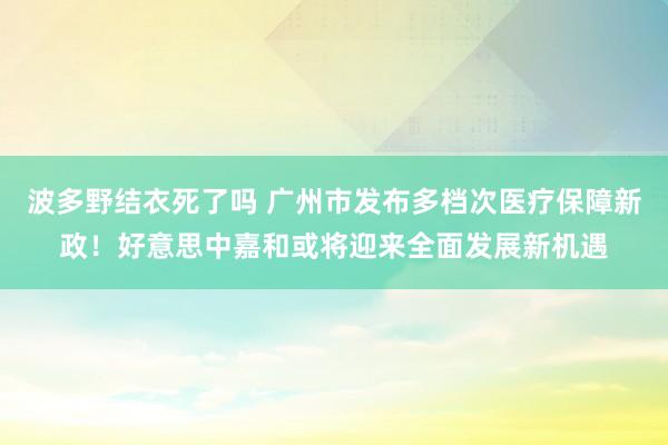 波多野结衣死了吗 广州市发布多档次医疗保障新政！好意思中嘉和或将迎来全面发展新机遇