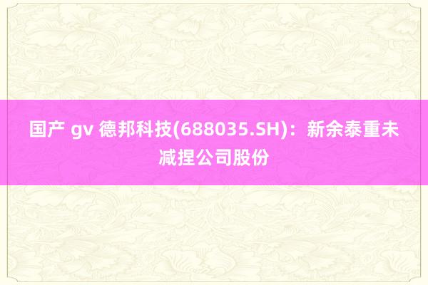 国产 gv 德邦科技(688035.SH)：新余泰重未减捏公司股份