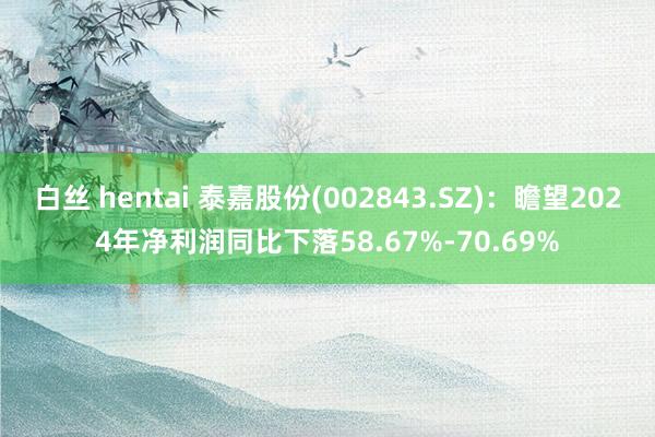 白丝 hentai 泰嘉股份(002843.SZ)：瞻望2024年净利润同比下落58.67%-70.69%