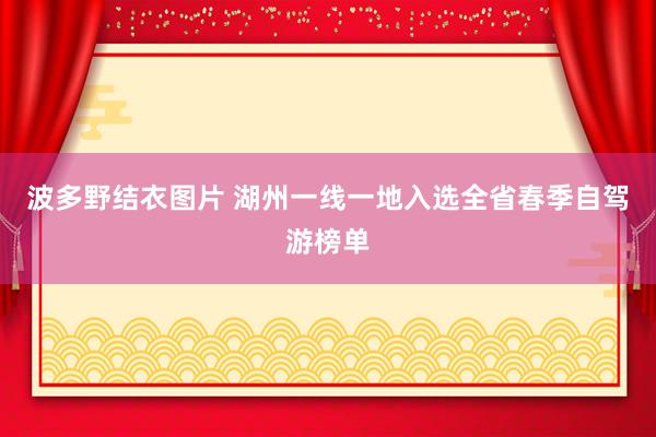 波多野结衣图片 湖州一线一地入选全省春季自驾游榜单