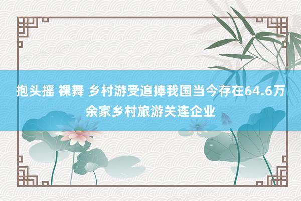 抱头摇 裸舞 乡村游受追捧我国当今存在64.6万余家乡村旅游关连企业