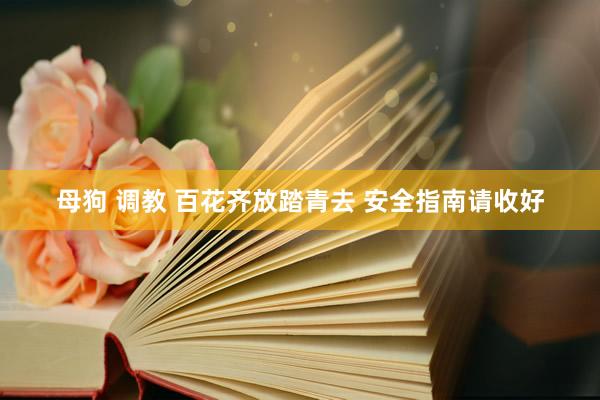 母狗 调教 百花齐放踏青去 安全指南请收好
