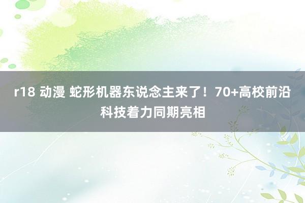 r18 动漫 蛇形机器东说念主来了！70+高校前沿科技着力同期亮相