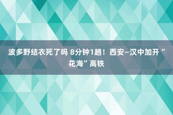 波多野结衣死了吗 8分钟1趟！西安—汉中加开“花海”高铁