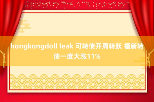 hongkongdoll leak 可转债开周转跃 福新转债一度大涨11%
