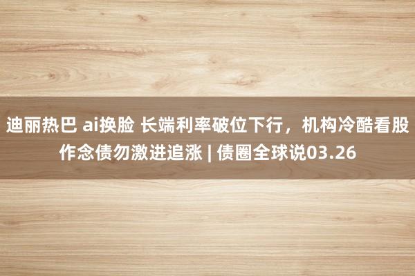 迪丽热巴 ai换脸 长端利率破位下行，机构冷酷看股作念债勿激进追涨 | 债圈全球说03.26