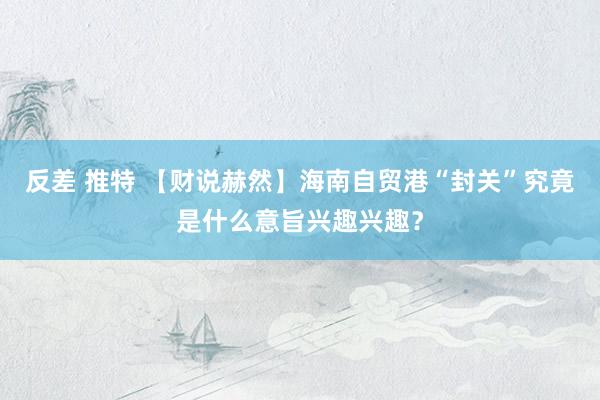 反差 推特 【财说赫然】海南自贸港“封关”究竟是什么意旨兴趣兴趣？