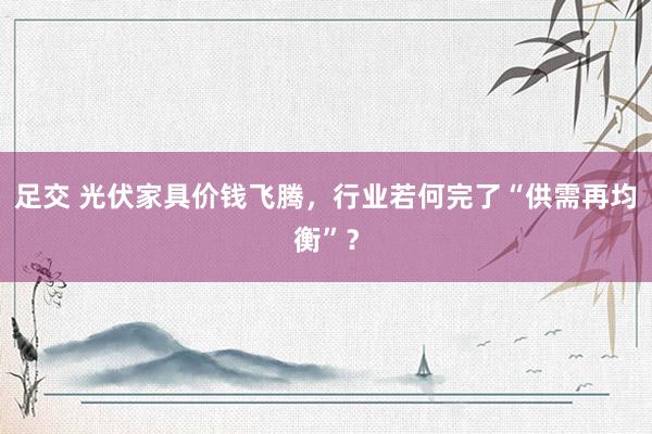 足交 光伏家具价钱飞腾，行业若何完了“供需再均衡”？