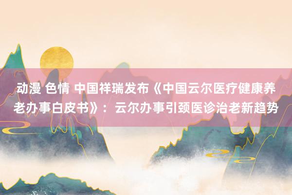 动漫 色情 中国祥瑞发布《中国云尔医疗健康养老办事白皮书》：云尔办事引颈医诊治老新趋势