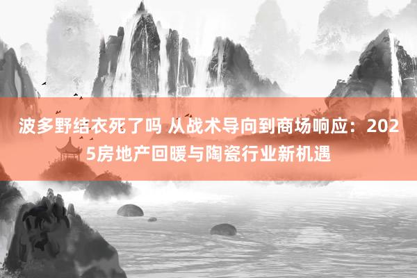 波多野结衣死了吗 从战术导向到商场响应：2025房地产回暖与陶瓷行业新机遇