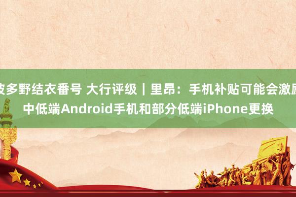 波多野结衣番号 大行评级｜里昂：手机补贴可能会激励中低端Android手机和部分低端iPhone更换
