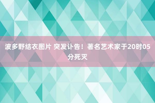 波多野结衣图片 突发讣告！著名艺术家于20时05分死灭
