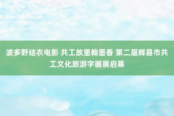 波多野结衣电影 共工故里翰墨香 第二届辉县市共工文化旅游字画展启幕