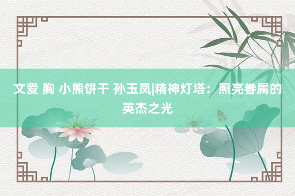文爱 胸 小熊饼干 孙玉凤|精神灯塔：照亮眷属的英杰之光