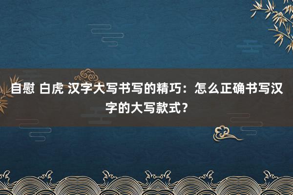自慰 白虎 汉字大写书写的精巧：怎么正确书写汉字的大写款式？