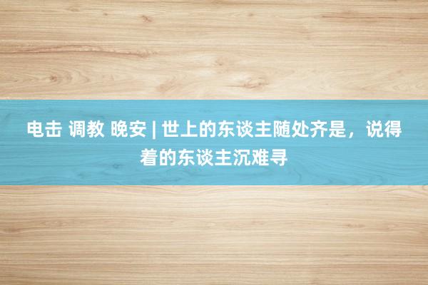 电击 调教 晚安 | 世上的东谈主随处齐是，说得着的东谈主沉难寻