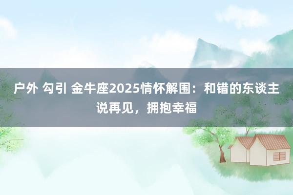 户外 勾引 金牛座2025情怀解围：和错的东谈主说再见，拥抱幸福