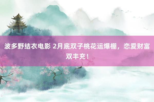 波多野结衣电影 2月底双子桃花运爆棚，恋爱财富双丰充！