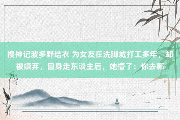 搜神记波多野结衣 为女友在洗脚城打工多年，却被嫌弃，回身走东谈主后，她懵了：你去哪