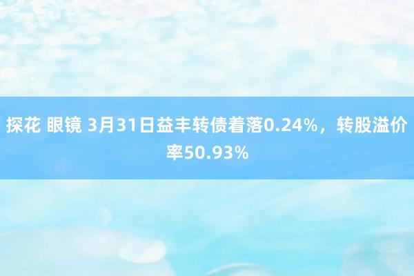 探花 眼镜 3月31日益丰转债着落0.24%，转股溢价率50.93%