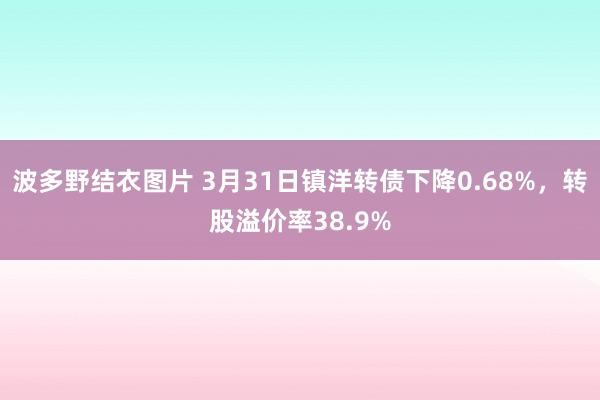 波多野结衣图片 3月31日镇洋转债下降0.68%，转股溢价率38.9%