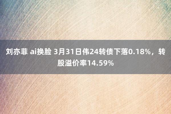 刘亦菲 ai换脸 3月31日伟24转债下落0.18%，转股溢价率14.59%