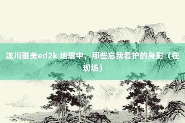 泷川雅美ed2k 地震中，那些忘我看护的身影（在现场）