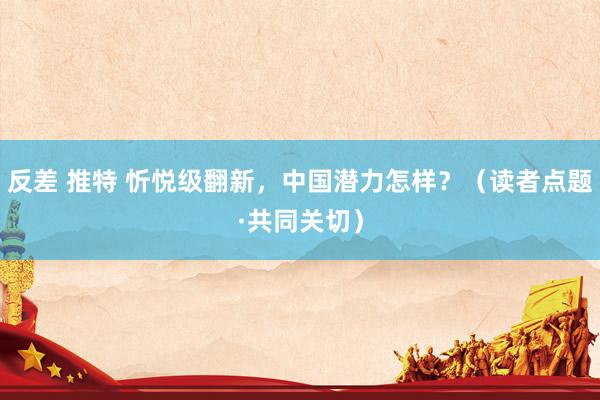反差 推特 忻悦级翻新，中国潜力怎样？（读者点题·共同关切）