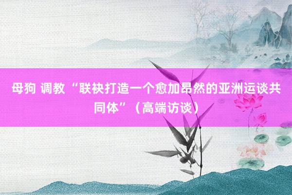 母狗 调教 “联袂打造一个愈加昂然的亚洲运谈共同体”（高端访谈）