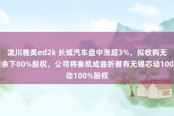泷川雅美ed2k 长城汽车盘中涨超3%，拟收购无锡芯动余下80%股权，公司将奏凯或曲折握有无锡芯动100%股权