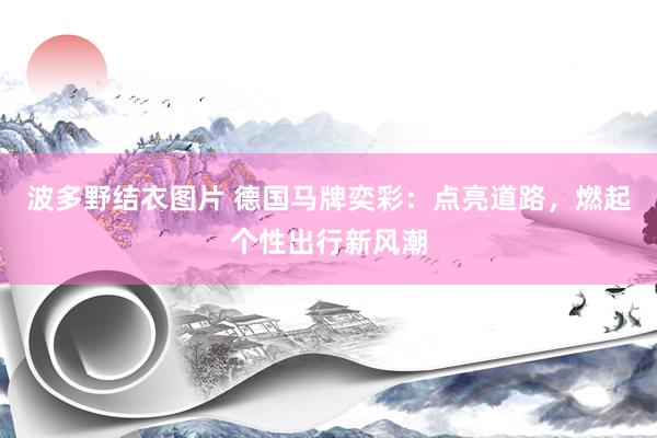 波多野结衣图片 德国马牌奕彩：点亮道路，燃起个性出行新风潮
