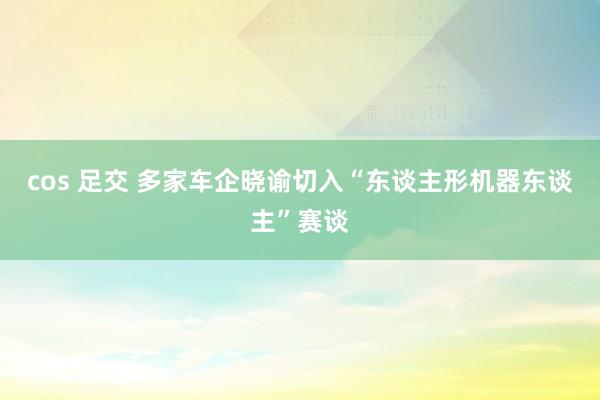 cos 足交 多家车企晓谕切入“东谈主形机器东谈主”赛谈