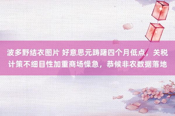 波多野结衣图片 好意思元踌躇四个月低点，关税计策不细目性加重商场懆急，恭候非农数据落地
