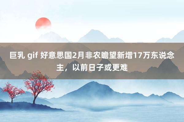 巨乳 gif 好意思国2月非农瞻望新增17万东说念主，以前日子或更难