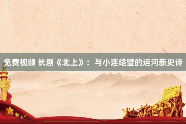 免费视频 长剧《北上》：与小连络璧的运河新史诗