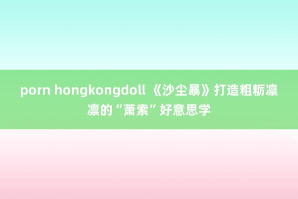 porn hongkongdoll 《沙尘暴》打造粗粝凛凛的“萧索”好意思学
